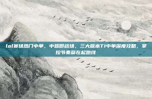 lol赛场热门中单,中路即战场,三大版本T1中单深度攻略,掌控节奏赢在起跑线