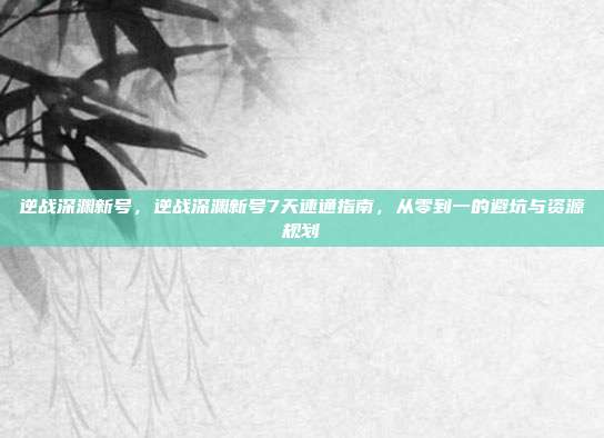 逆战深渊新号,逆战深渊新号7天速通指南,从零到一的避坑与资源规划