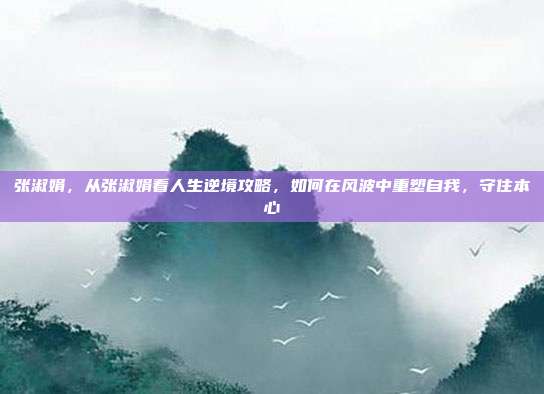 张淑娟,从张淑娟看人生逆境攻略,如何在风波中重塑自我,守住本心