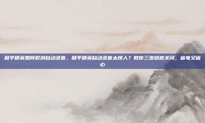 和平精英如何取消自动录音,和平精英自动录音太烦人?教你三步彻底关闭,省电又省心