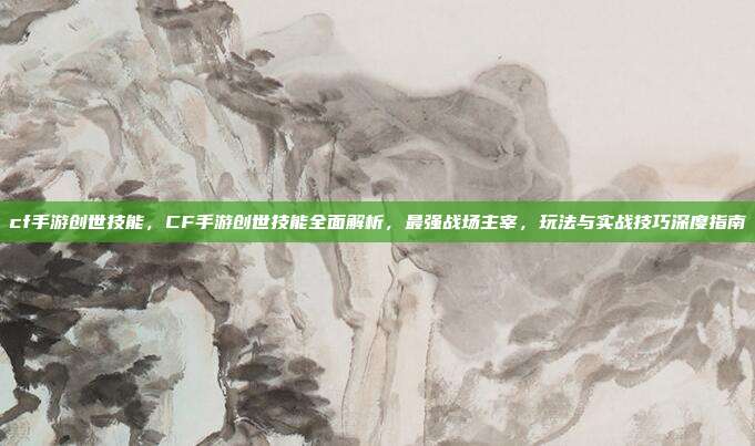 cf手游创世技能,CF手游创世技能全面解析,最强战场主宰,玩法与实战技巧深度指南