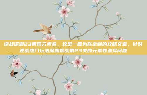 逆战深渊23带啥元素卷,这是一篇为你定制的攻略文章,针对逆战热门玩法深渊挑战第23关的元素卷选择问题