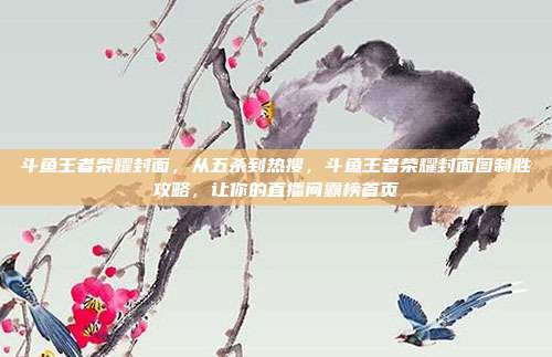 斗鱼王者荣耀封面，从五杀到热搜，斗鱼王者荣耀封面图制胜攻略，让你的直播间霸榜首页