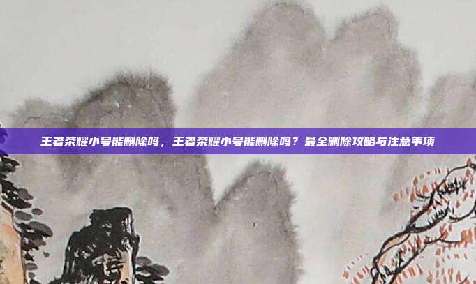 王者荣耀小号能删除吗,王者荣耀小号能删除吗?最全删除攻略与注意事项