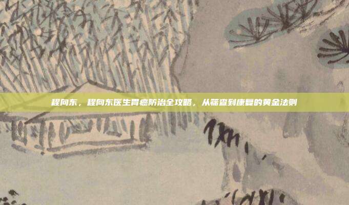 程向东,程向东医生胃癌防治全攻略,从筛查到康复的黄金法则