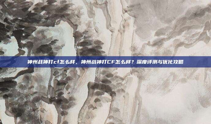 神州战神打cf怎么样,神州战神打CF怎么样?深度评测与优化攻略