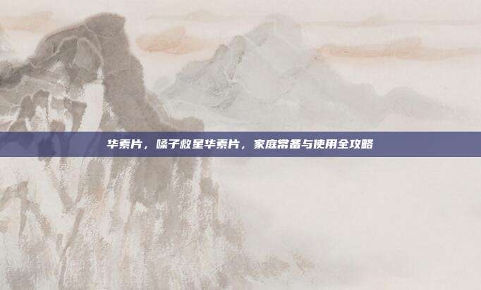 华素片,嗓子救星华素片,家庭常备与使用全攻略