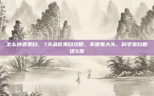 怎么快速美白,7天急救美白攻略,不做冤大头,科学变白看这5步