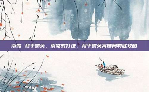 南骷 和平精英,南骷式打法,和平精英高端局制胜攻略