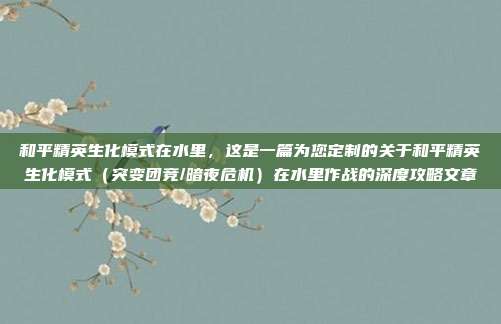 和平精英生化模式在水里,这是一篇为您定制的关于和平精英生化模式(突变团竞/暗夜危机)在水里作战的深度攻略文章
