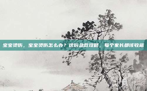 宝宝烫伤,宝宝烫伤怎么办?这份急救攻略,每个家长都该收藏