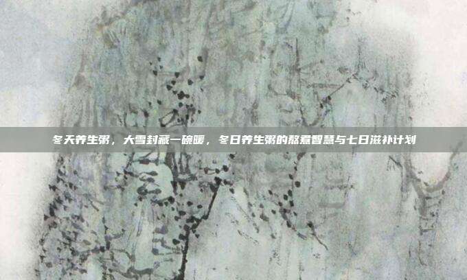 冬天养生粥,大雪封藏一碗暖,冬日养生粥的熬煮智慧与七日滋补计划