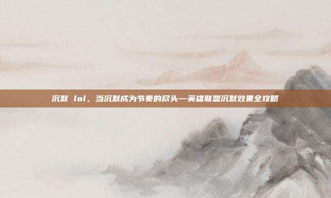 沉默 lol,当沉默成为节奏的尽头—英雄联盟沉默效果全攻略