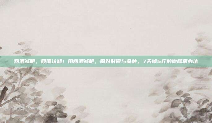 甜酒减肥,颠覆认知!用甜酒减肥,喝对时间与品种,7天掉5斤的微醺瘦身法