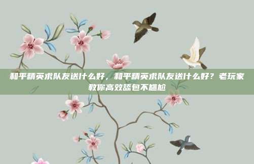 和平精英求队友送什么好,和平精英求队友送什么好?老玩家教你高效舔包不尴尬
