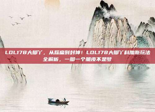 LOL178大脚丫,从踩扁到封神!LOL178大脚丫科加斯玩法全解析,一脚一个脆皮不是梦