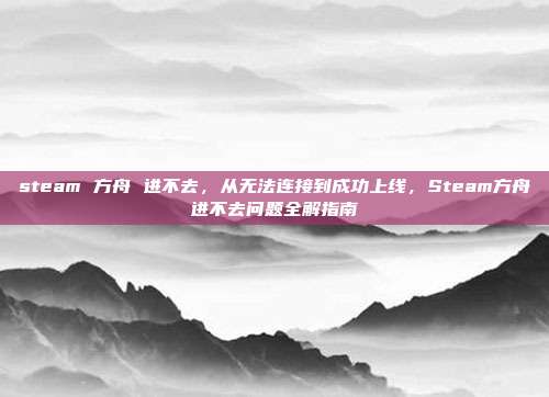 steam 方舟 进不去,从无法连接到成功上线,Steam方舟进不去问题全解指南