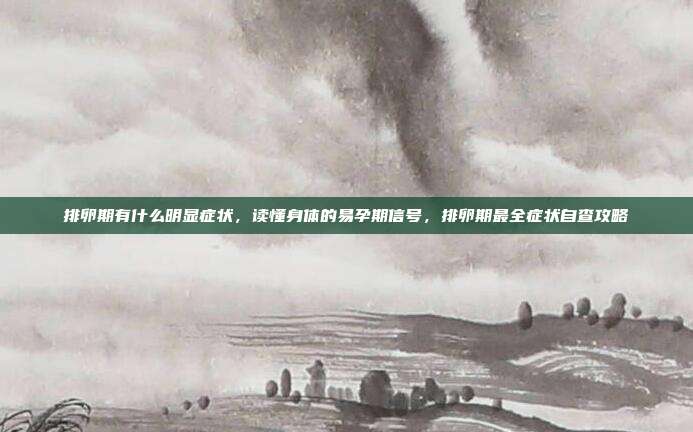 排卵期有什么明显症状，读懂身体的易孕期信号，排卵期最全症状自查攻略