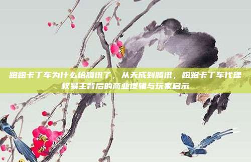 跑跑卡丁车为什么给腾讯了,从天成到腾讯,跑跑卡丁车代理权易主背后的商业逻辑与玩家启示