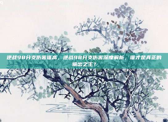 逆战98分支伤害谁高,逆战98分支伤害深度解析,谁才是真正的输出之王?
