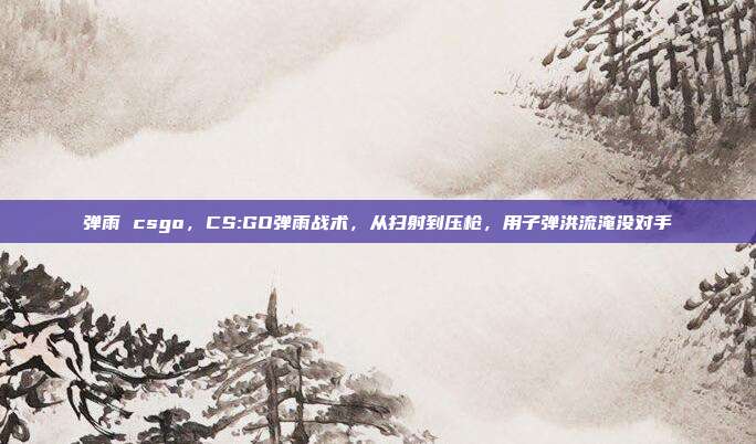弹雨 csgo,CS:GO弹雨战术,从扫射到压枪,用子弹洪流淹没对手