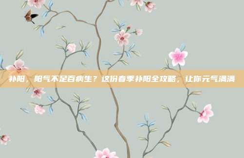 补阳,阳气不足百病生?这份春季补阳全攻略,让你元气满满