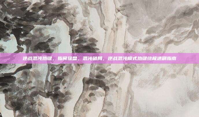 逆战混沌热键,指间操盘,混沌破局,逆战混沌模式热键终极速刷指南