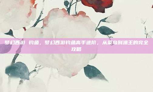 梦幻西游 钓鱼,梦幻西游钓鱼高手进阶,从菜鸟到渔王的完全攻略
