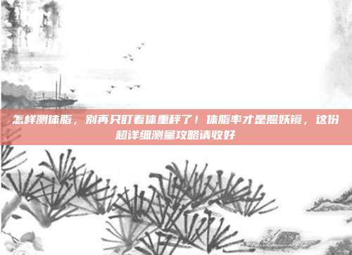 怎样测体脂，别再只盯着体重秤了！体脂率才是照妖镜，这份超详细测量攻略请收好