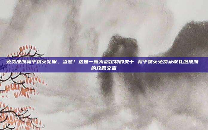 免费皮肤和平精英礼服,当然!这是一篇为您定制的关于 和平精英免费获取礼服皮肤 的攻略文章