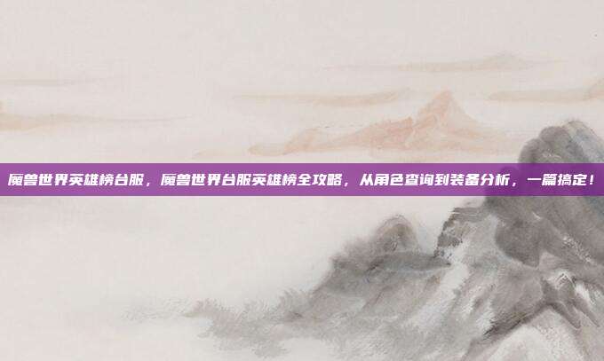 魔兽世界英雄榜台服，魔兽世界台服英雄榜全攻略，从角色查询到装备分析，一篇搞定！