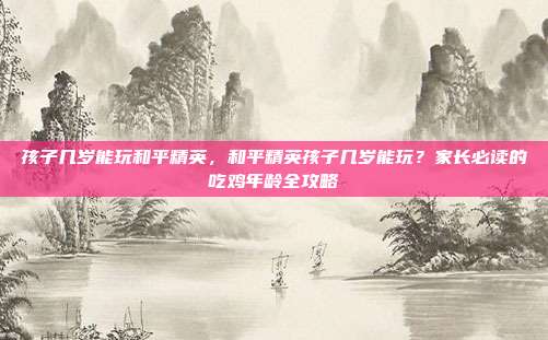 孩子几岁能玩和平精英，和平精英孩子几岁能玩？家长必读的吃鸡年龄全攻略