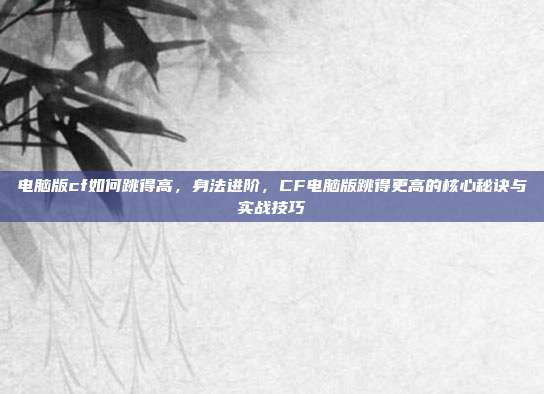 电脑版cf如何跳得高,身法进阶,CF电脑版跳得更高的核心秘诀与实战技巧