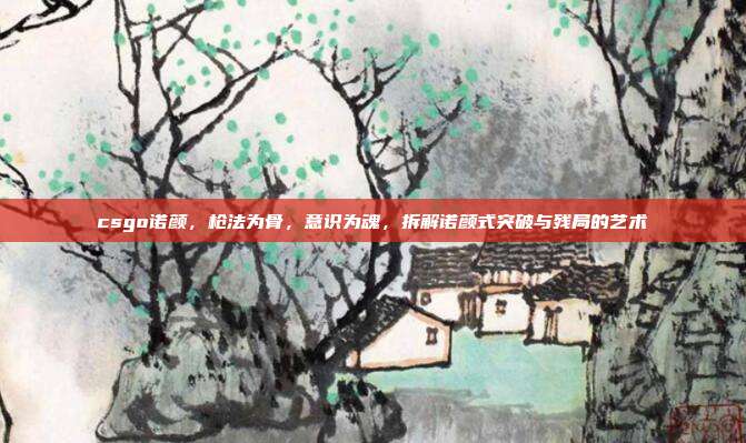 csgo诺颜,枪法为骨,意识为魂,拆解诺颜式突破与残局的艺术