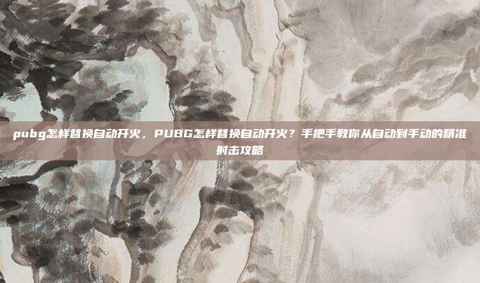 pubg怎样替换自动开火,PUBG怎样替换自动开火?手把手教你从自动到手动的精准射击攻略