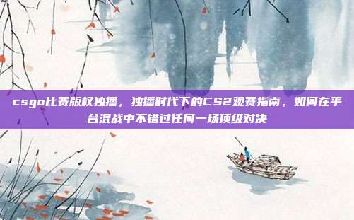 csgo比赛版权独播,独播时代下的CS2观赛指南,如何在平台混战中不错过任何一场顶级对决