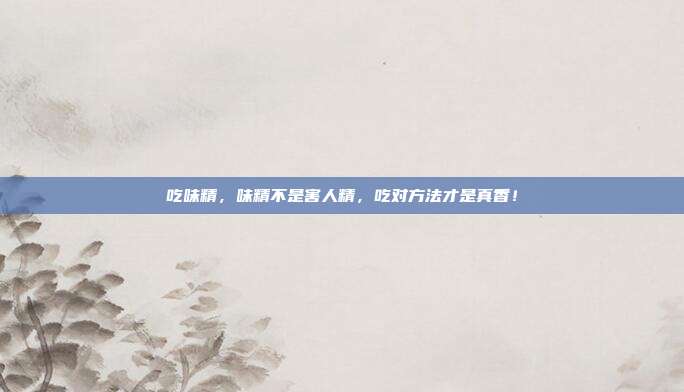 吃味精,味精不是害人精,吃对方法才是真香!