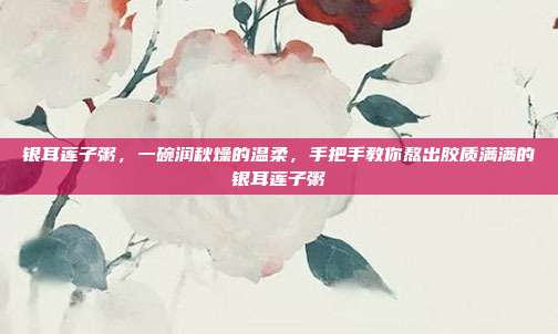 银耳莲子粥,一碗润秋燥的温柔,手把手教你熬出胶质满满的银耳莲子粥