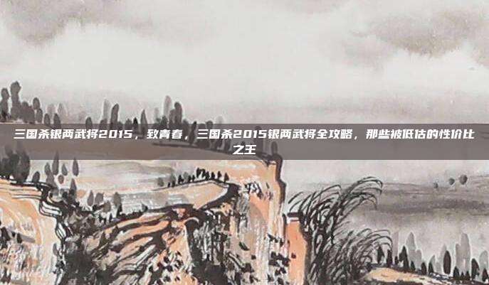 三国杀银两武将2015,致青春,三国杀2015银两武将全攻略,那些被低估的性价比之王