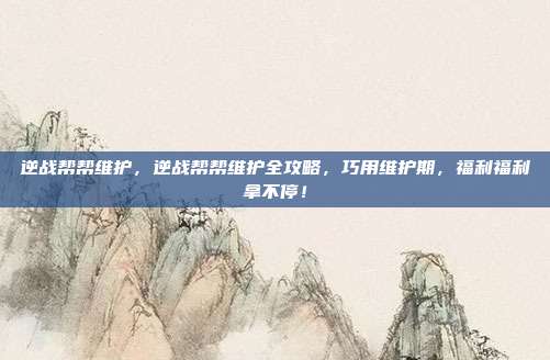 逆战帮帮维护,逆战帮帮维护全攻略,巧用维护期,福利福利拿不停!