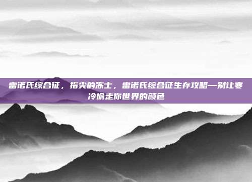 雷诺氏综合征,指尖的冻士,雷诺氏综合征生存攻略—别让寒冷偷走你世界的颜色