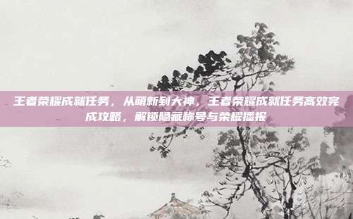 王者荣耀成就任务，从萌新到大神，王者荣耀成就任务高效完成攻略，解锁隐藏称号与荣耀播报