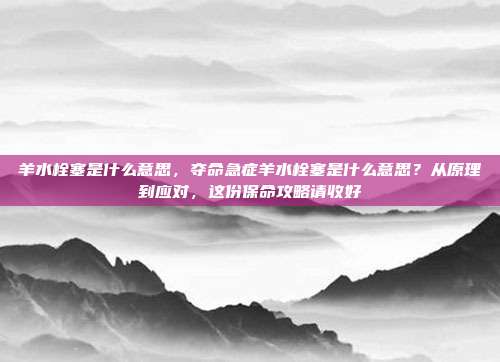 羊水栓塞是什么意思,夺命急症羊水栓塞是什么意思?从原理到应对,这份保命攻略请收好