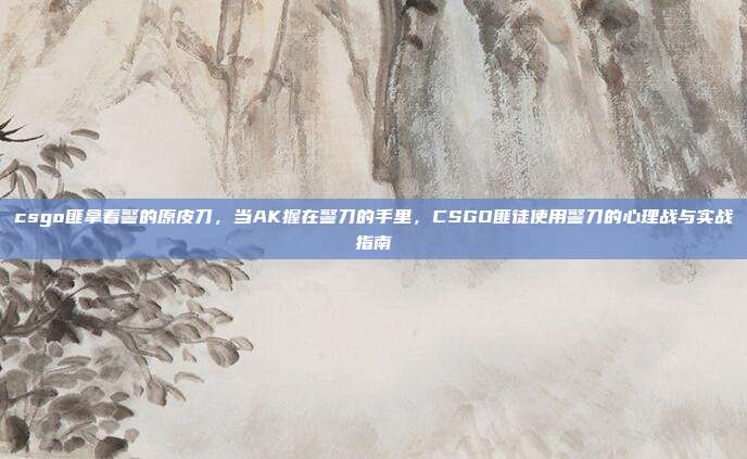 csgo匪拿着警的原皮刀,当AK握在警刀的手里,CSGO匪徒使用警刀的心理战与实战指南