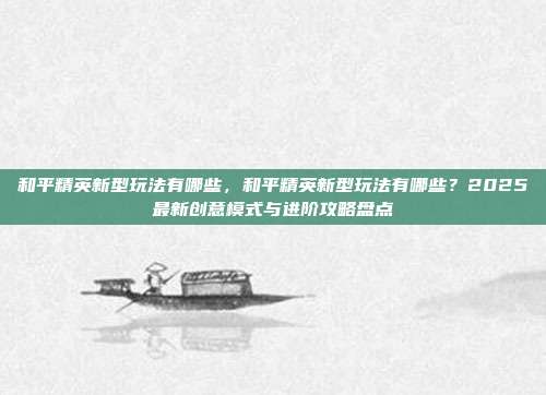 和平精英新型玩法有哪些,和平精英新型玩法有哪些?2025最新创意模式与进阶攻略盘点