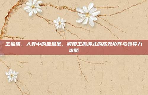 王振涛，人群中的定盘星，解锁王振涛式的高效协作与领导力攻略