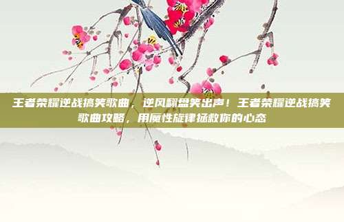 王者荣耀逆战搞笑歌曲,逆风翻盘笑出声!王者荣耀逆战搞笑歌曲攻略,用魔性旋律拯救你的心态