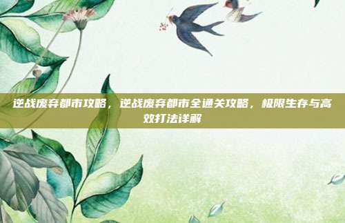 逆战废弃都市攻略,逆战废弃都市全通关攻略,极限生存与高效打法详解