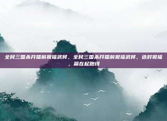 全民三国杀开播前祝福武将,全民三国杀开播前祝福武将,选对祝福,赢在起跑线