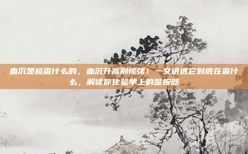 血沉是检查什么的,血沉升高别慌张!一文讲透它到底在查什么,解读你化验单上的警报器